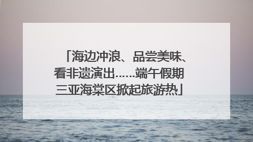 海边冲浪、品尝美味、看非遗演出……端午假期三亚海棠区掀起旅游热