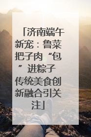 济南端午新宠：鲁菜把子肉“包”进粽子 传统美食创新融合引关注