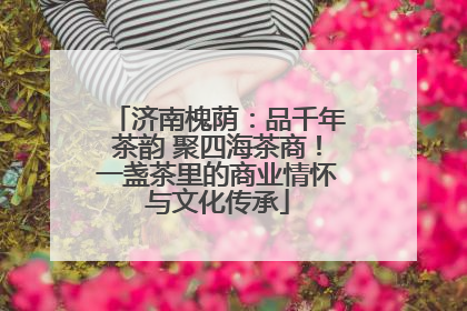 济南槐荫：品千年茶韵 聚四海茶商！一盏茶里的商业情怀与文化传承