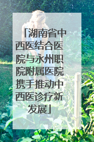 湖南省中西医结合医院与永州职院附属医院携手推动中西医诊疗新发展