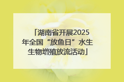 湖南省开展2025年全国“放鱼日”水生生物增殖放流活动