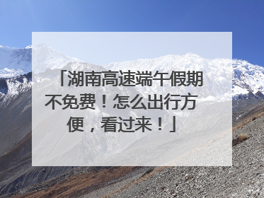 湖南高速端午假期不免费！怎么出行方便，看过来！