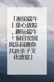 湘见端午丨童心放粽，趣玩端午！铜官窑国风乐园邀你共赴亲子文化盛宴