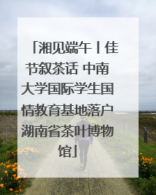 湘见端午丨佳节叙茶话 中南大学国际学生国情教育基地落户湖南省茶叶博物馆