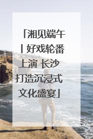 湘见端午丨好戏轮番上演 长沙打造沉浸式文化盛宴