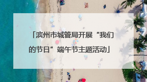 滨州市城管局开展“我们的节日”端午节主题活动