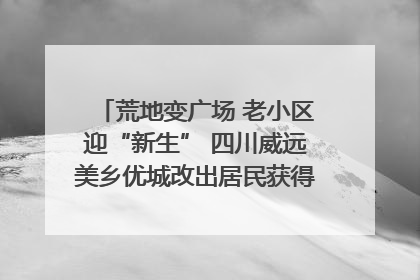 荒地变广场 老小区迎“新生” 四川威远美乡优城改出居民获得感｜万千气象看四川