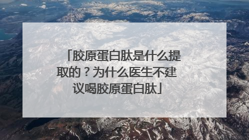 胶原蛋白肽是什么提取的？为什么医生不建议喝胶原蛋白肽