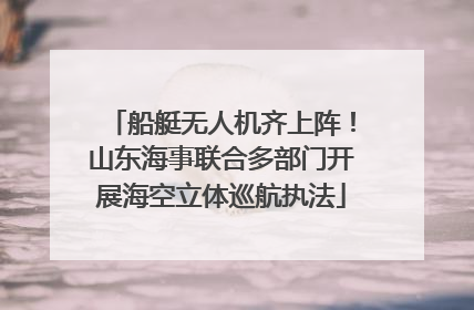 船艇无人机齐上阵！山东海事联合多部门开展海空立体巡航执法