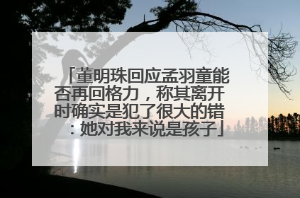 董明珠回应孟羽童能否再回格力，称其离开时确实是犯了很大的错：她对我来说是孩子