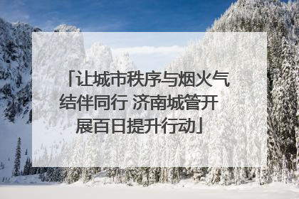 让城市秩序与烟火气结伴同行 济南城管开展百日提升行动