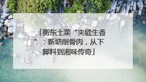 衡东土菜“夹缝生香”：新塘削骨肉，从下脚料到湘味传奇