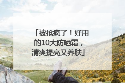 被抢疯了！好用的10大防晒霜，清爽提亮又养肤