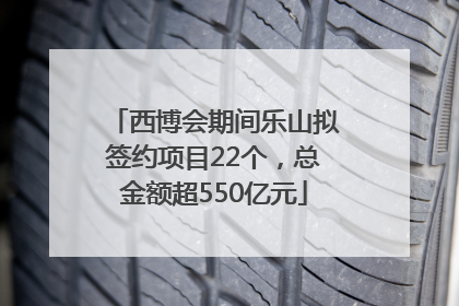 西博会期间乐山拟签约项目22个，总金额超550亿元
