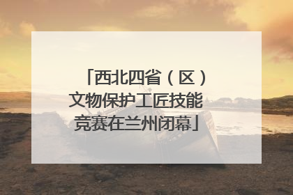 西北四省（区）文物保护工匠技能竞赛在兰州闭幕