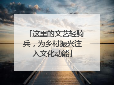 这里的文艺轻骑兵，为乡村振兴注入文化动能