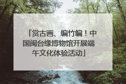 赏古画、编竹编！中国闽台缘博物馆开展端午文化体验活动