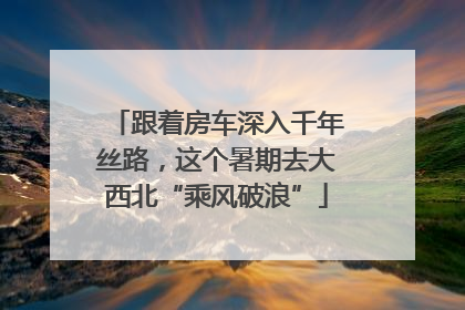 跟着房车深入千年丝路，这个暑期去大西北“乘风破浪”
