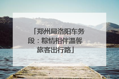郑州局洛阳车务段：粽情相伴温馨旅客出行路