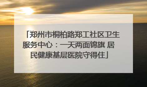 郑州市桐柏路郑工社区卫生服务中心：一天两面锦旗 居民健康基层医院守得住