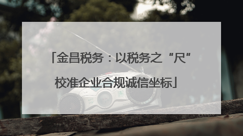 金昌税务：以税务之“尺” 校准企业合规诚信坐标