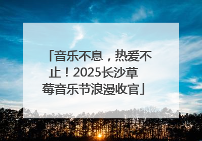 音乐不息，热爱不止！2025长沙草莓音乐节浪漫收官
