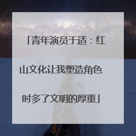 青年演员于适：红山文化让我塑造角色时多了文明的厚重