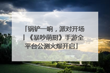 锅铲一响，派对开场丨《暴吵萌厨》手游全平台公测火爆开启