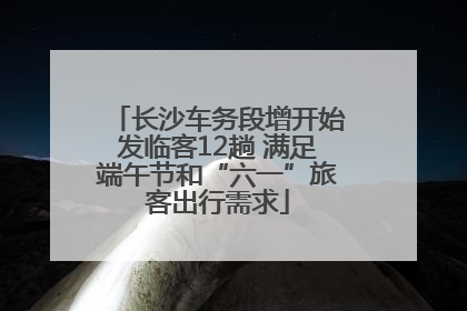 长沙车务段增开始发临客12趟 满足端午节和“六一”旅客出行需求