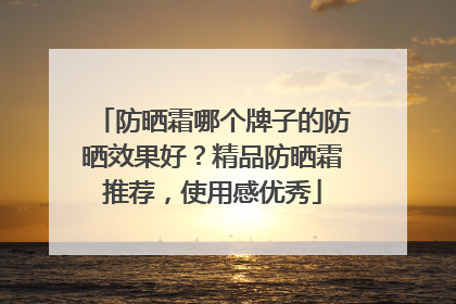 防晒霜哪个牌子的防晒效果好？精品防晒霜推荐，使用感优秀