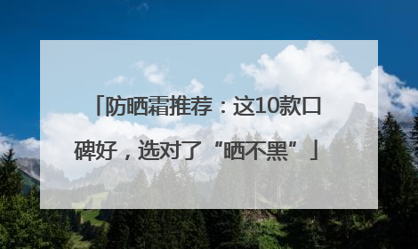 防晒霜推荐：这10款口碑好，选对了“晒不黑”