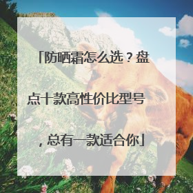 防晒霜怎么选？盘点十款高性价比型号，总有一款适合你