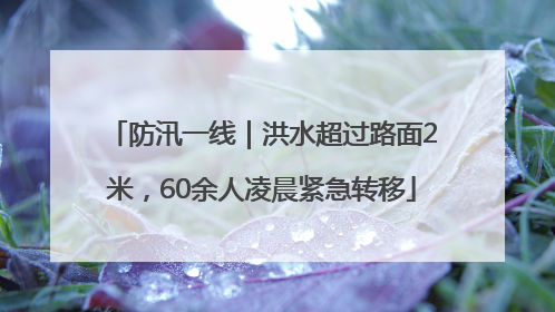 防汛一线｜洪水超过路面2米，60余人凌晨紧急转移