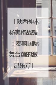 陕西神木杨家将战鼓：奏响国际舞台前的激昂乐章