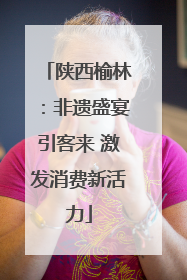 陕西榆林：非遗盛宴引客来 激发消费新活力