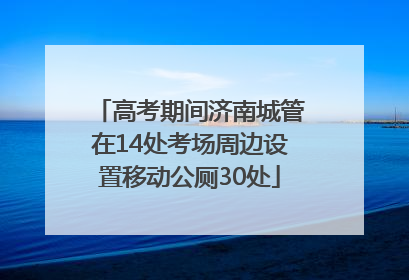 高考期间济南城管在14处考场周边设置移动公厕30处