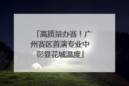 高质量办赛！广州赛区首演专业中彰显花城温度
