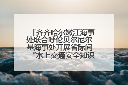 齐齐哈尔嫩江海事处联合呼伦贝尔尼尔基海事处开展省际间“水上交通安全知识进校园”活动