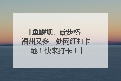 鱼鳞坝、碇步桥……福州又多一处网红打卡地！快来打卡！