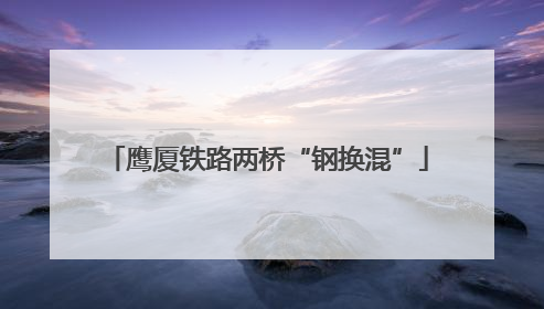 鹰厦铁路两桥“钢换混”