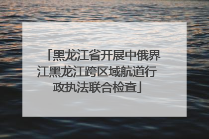 黑龙江省开展中俄界江黑龙江跨区域航道行政执法联合检查