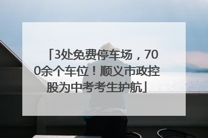 3处免费停车场，700余个车位！顺义市政控股为中考考生护航