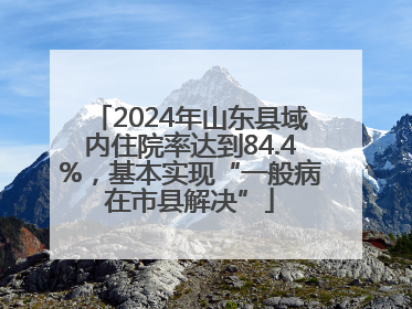2024年山东县域内住院率达到84.4%，基本实现“一般病在市县解决”
