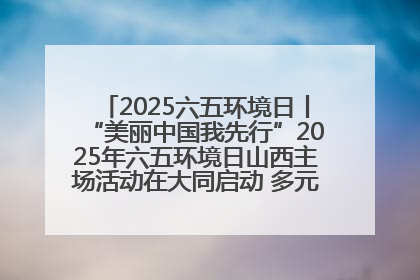 2025六五环境日丨“美丽中国我先行”2025年六五环境日山西主场活动在大同启动 多元形式绘就生态画卷