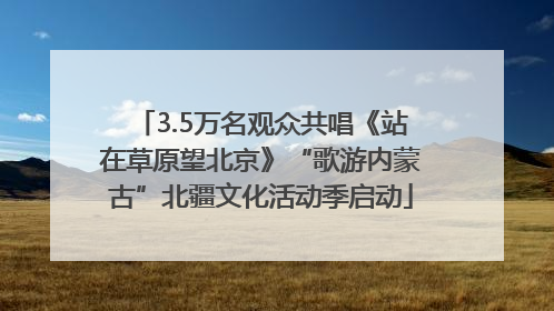 3.5万名观众共唱《站在草原望北京》“歌游内蒙古”北疆文化活动季启动