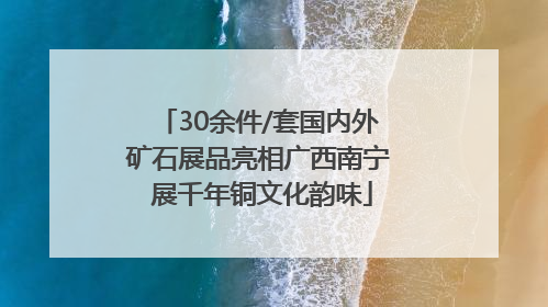 30余件/套国内外矿石展品亮相广西南宁 展千年铜文化韵味