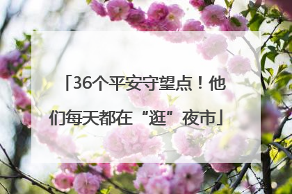 36个平安守望点！他们每天都在“逛”夜市