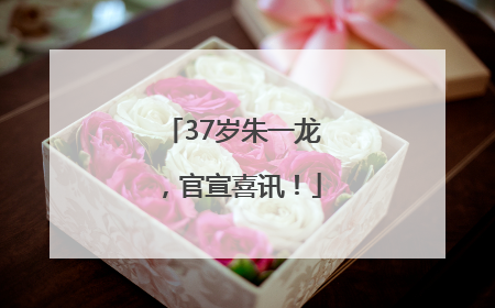 37岁朱一龙，官宣喜讯！