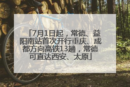 7月1日起，常德、益阳南站首次开行重庆、成都方向高铁13趟，常德可直达西安、太原