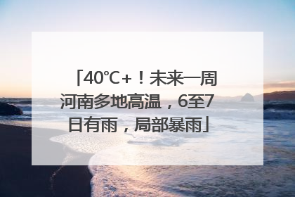 40℃+！未来一周河南多地高温，6至7日有雨，局部暴雨